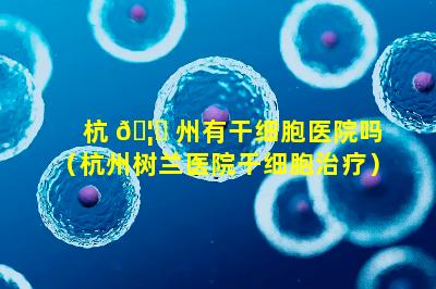 杭 🦈 州有干细胞医院吗（杭州树兰医院干细胞治疗）